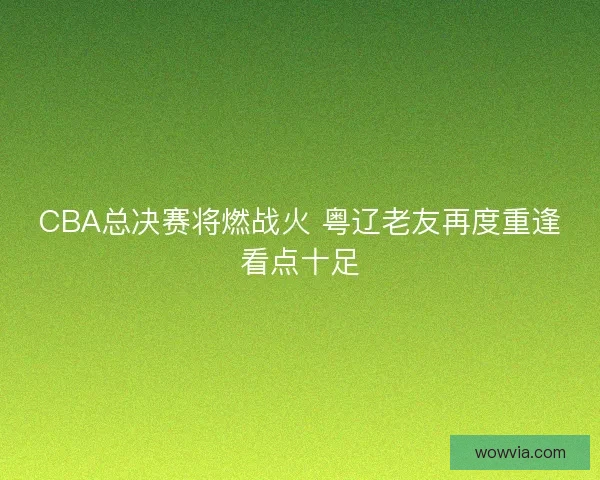 CBA总决赛将燃战火 粤辽老友再度重逢看点十足 CBA总决赛将燃战火 粤辽老友再度重逢看点十足