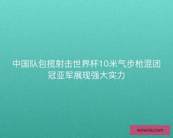 中国队包揽射击世界杯10米气步枪混团冠亚军展现强大实力