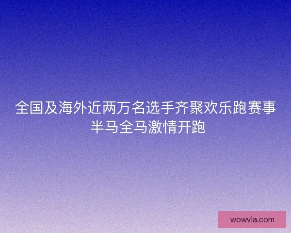 全国及海外近两万名选手齐聚欢乐跑赛事 半马全马激情开跑 全国及海外近两万名选手齐聚欢乐跑赛事 半马全马激情开跑
