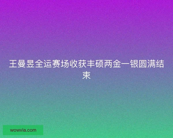 王曼昱全运赛场收获丰硕两金一银圆满结束 王曼昱全运赛场收获丰硕两金一银圆满结束