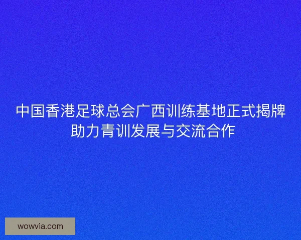 中国香港足球总会广西训练基地正式揭牌 助力青训发展与交流合作