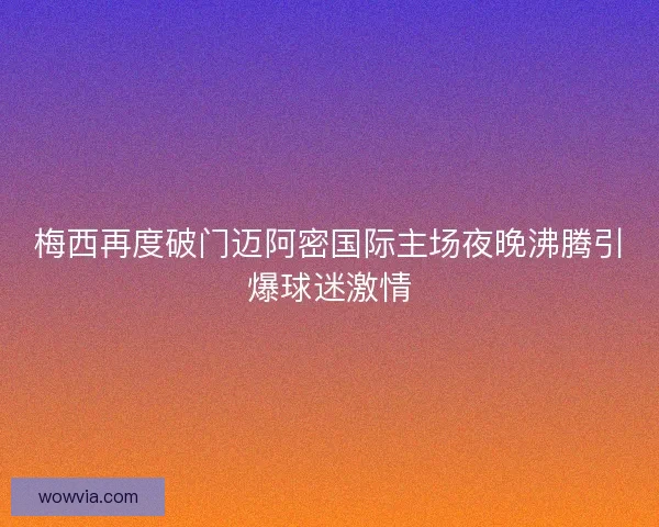 梅西再度破门迈阿密国际主场夜晚沸腾引爆球迷激情 梅西再度破门迈阿密国际主场夜晚沸腾引爆球迷激情