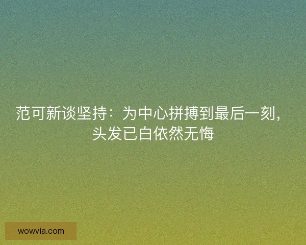 范可新谈坚持：为中心拼搏到最后一刻，头发已白依然无悔