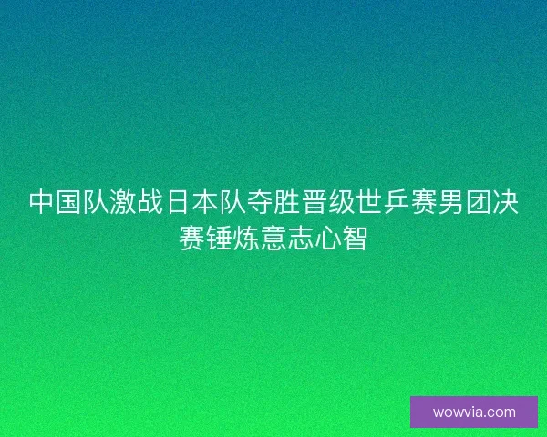 中国队激战日本队夺胜晋级世乒赛男团决赛锤炼意志心智