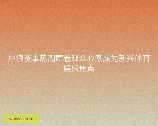 冲浪赛事热潮席卷观众心潮成为新兴体育娱乐焦点