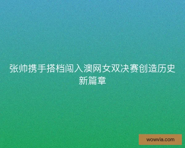 张帅携手搭档闯入澳网女双决赛创造历史新篇章 张帅携手搭档闯入澳网女双决赛创造历史新篇章