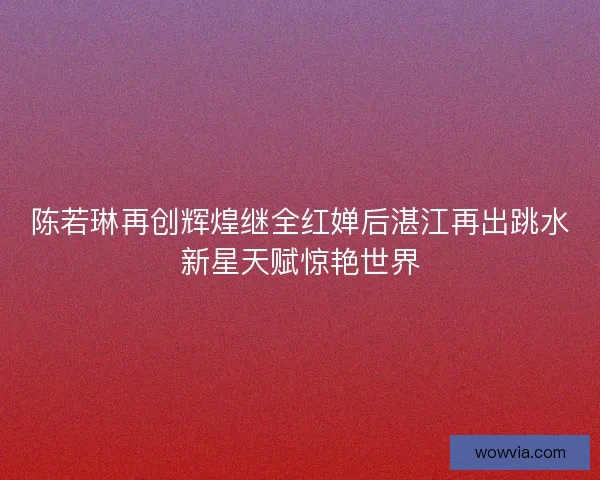 陈若琳再创辉煌继全红婵后湛江再出跳水新星天赋惊艳世界 陈若琳再创辉煌继全红婵后湛江再出跳水新星天赋惊艳世界