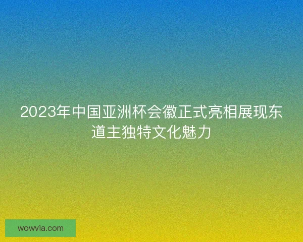 2023年中国亚洲杯会徽正式亮相展现东道主独特文化魅力 2023年中国亚洲杯会徽正式亮相展现东道主独特文化魅力