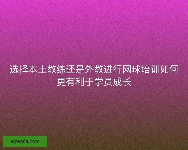 选择本土教练还是外教进行网球培训如何更有利于学员成长 选择本土教练还是外教进行网球培训如何更有利于学员成长