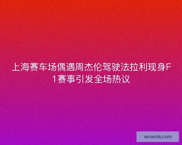 上海赛车场偶遇周杰伦驾驶法拉利现身F1赛事引发全场热议 上海赛车场偶遇周杰伦驾驶法拉利现身F1赛事引发全场热议