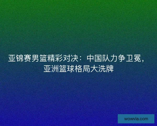 亚锦赛男篮精彩对决:中国队力争卫冕,亚洲篮球格局大洗牌 亚锦赛男篮精彩对决:中国队力争卫冕,亚洲篮球格局大洗牌